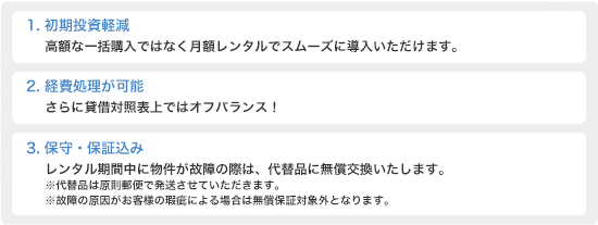 1.初期投資軽減 高額な一括購入ではなく月額レンタルでスムーズに導入いただけます。2.経費処理が可能 さらに賃借対照表上ではオフバランス！3.保守・保証込み　レンタル期間中に物件が故障の際は、代替品に無償交換いたします。※代替品は原則郵便で発送させていただきます。故障の原因がお客様の瑕疵による場合は無償保証対象外となります。