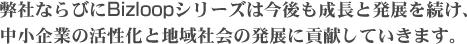 弊社ならびにBizloop シリーズは今後も成長と発展を続け、
中小企業の活性化と地域社会の発展に貢献していきます。